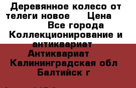 Деревянное колесо от телеги новое . › Цена ­ 4 000 - Все города Коллекционирование и антиквариат » Антиквариат   . Калининградская обл.,Балтийск г.